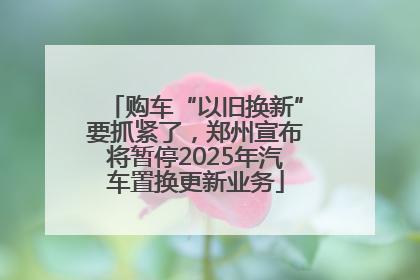 购车“以旧换新”要抓紧了，郑州宣布将暂停2025年汽车置换更新业务