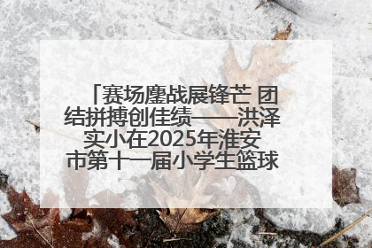 赛场鏖战展锋芒 团结拼搏创佳绩——洪泽实小在2025年淮安市第十一届小学生篮球比赛中再获佳绩