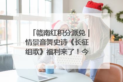 赣南红积分派兑｜情景音舞史诗《长征组歌》福利来了！今日15:30开抢