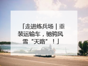 走进练兵场｜重装运输车，驰骋风雪“天路”！