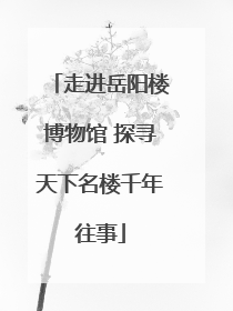 走进岳阳楼博物馆 探寻天下名楼千年往事