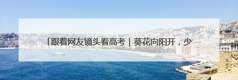 跟着网友镜头看高考｜葵花向阳开，少年赴未来，安乡高考首日的希望图景