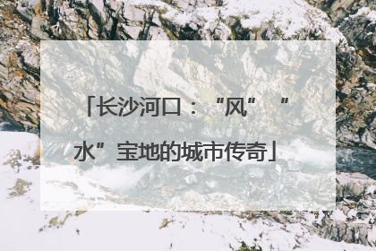 长沙河口：“风”“水”宝地的城市传奇