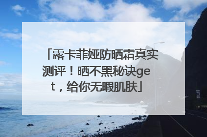 露卡菲娅防晒霜真实测评！晒不黑秘诀get，给你无暇肌肤
