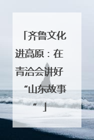齐鲁文化进高原：在青洽会讲好“山东故事”
