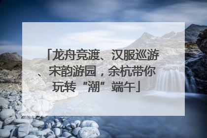 龙舟竞渡、汉服巡游、宋韵游园，余杭带你玩转“潮”端午