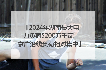 2024年湖南最大电力负荷5200万千瓦 京广沿线负荷相对集中
