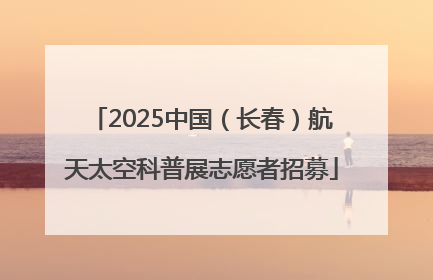 2025中国（长春）航天太空科普展志愿者招募