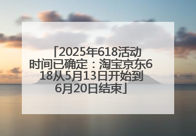 2025年618活动时间已确定：淘宝京东618从5月13日开始到6月20日结束