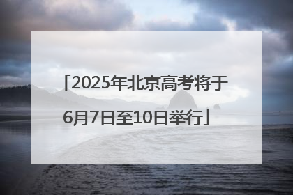 2025年北京高考将于6月7日至10日举行