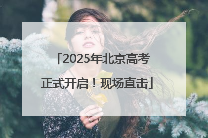 2025年北京高考正式开启！现场直击