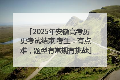 2025年安徽高考历史考试结束 考生：有点难，题型有常规有挑战