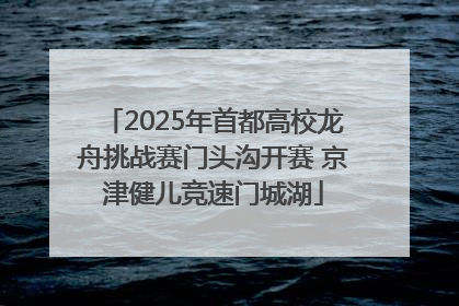 2025年首都高校龙舟挑战赛门头沟开赛 京津健儿竞速门城湖