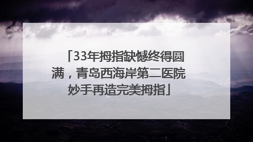 33年拇指缺憾终得圆满，青岛西海岸第二医院妙手再造完美拇指