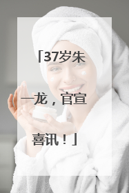 37岁朱一龙，官宣喜讯！
