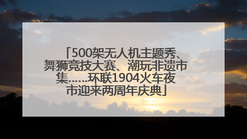 500架无人机主题秀、舞狮竞技大赛、潮玩非遗市集……环联1904火车夜市迎来两周年庆典