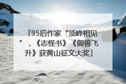 95后作家“顶峰相见”，《志怪书》《御兽飞升》获黄山征文大奖