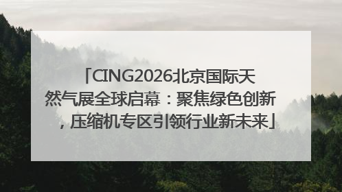 CING2026北京国际天然气展全球启幕：聚焦绿色创新，压缩机专区引领行业新未来